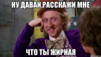 ну давай,расскажи мне что ты жирная