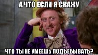 а что если я скажу что ты не умеешь подъебывать?
