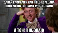 давай расскажи как я тебя заебала своими шуточками хуюточками а тож я не знаю