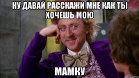 ну давай расскажи мне как ты хочешь мою мамку