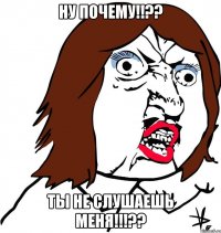 ну почему!!?? ты не слушаешь меня!!!??