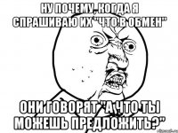 ну почему, когда я спрашиваю их "что в обмен" они говорят "а что ты можешь предложить?"