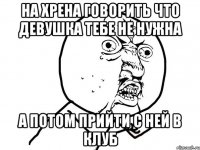 на хрена говорить что девушка тебе не нужна а потом прийти с ней в клуб