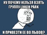 ну почему нельзя взять группу linkin park и привезти ее во львов?