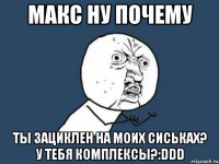 макс ну почему ты зациклен на моих сиськах? у тебя комплексы?:ddd