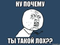 ну почему ты такой лох??