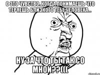 о это чувство..когда понимаешь что теряешь близкого тебе человека... ну за что ты так со мной??(((