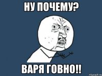 ну почему? варя говно!!