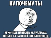 ну почему ты не хочешь приехать на уралмаш, только из-за своей влюбленности