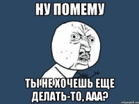 ну помему ты не хочешь еще делать-то, ааа?