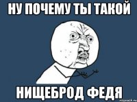 ну почему ты такой нищеброд федя