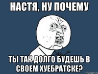 настя, ну почему ты так долго будешь в своем хуебратске?