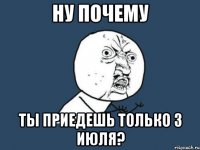 ну почему ты приедешь только 3 июля?