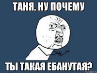 таня, ну почему ты такая ебанутая?