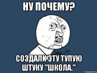 ну почему? создали эту тупую штуку "школа."