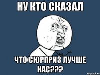 ну кто сказал что сюрприз лучше нас???