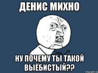 денис михно ну почему ты такой выёбистый??