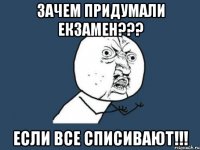 зачем придумали екзамен??? если все списивают!!!