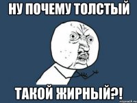 ну почему толстый такой жирный?!