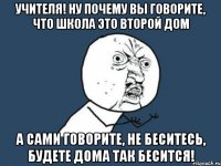 учителя! ну почему вы говорите, что школа это второй дом а сами говорите, не беситесь, будете дома так бесится!