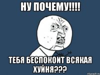 ну почему!!! тебя беспокоит всякая хуйня???