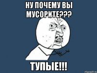 ну почему вы мусорите??? тупые!!!