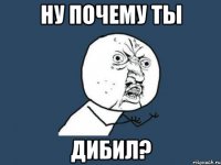 ну почему ты дибил?