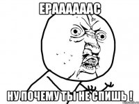 ераааааас ну почему ты не спишь !