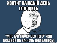 хватит каждый день говорить "мне так плохо без него" иди бошкой об кафель долбанись!