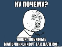 ну почему? наши любимые мальчики,живут так далеко(*