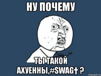 ну почему ты такой ахуенны,#swag† ?