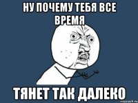 ну почему тебя все время тянет так далеко
