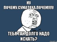 ну почему,суматоха,почемууу тебя так долго надо искать?