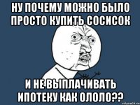 ну почему можно было просто купить сосисок и не выплачивать ипотеку как ололо??