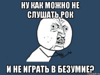 ну как можно не слушать рок и не играть в безумие?