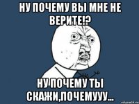 ну почему вы мне не верите!? ну почему ты скажи,почемууу...