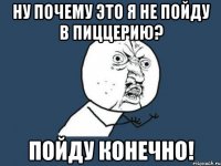 ну почему это я не пойду в пиццерию? пойду конечно!