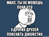макс, ты не можешь пока что у других друзей поискать джойстик