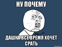 ну почему дашка все время xочет срать