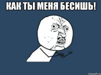 как ты меня бесишь! 