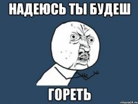 надеюсь ты будеш гореть
