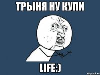 трыня ну купи life:)