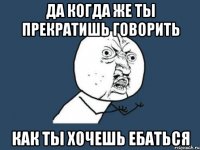 да когда же ты прекратишь говорить как ты хочешь ебаться