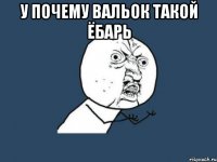 у почему вальок такой ёбарь 