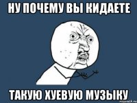 ну почему вы кидаете такую хуевую музыку