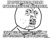 ну почему когда только привязываешься к человеку, ему на тебя становится похуй, и у него появляются другие дела.??!!