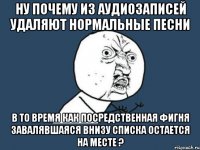 ну почему из аудиозаписей удаляют нормальные песни в то время как посредственная фигня завалявшаяся внизу списка остается на месте ?
