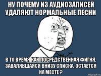 ну почему из аудиозаписей удаляют нормальные песни в то время как посредственная фигня, завалявшаяся внизу списка, остается на месте ?