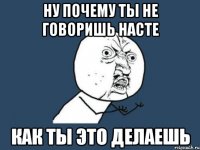 ну почему ты не говоришь насте как ты это делаешь
