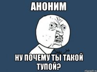 аноним ну почему ты такой тупой?